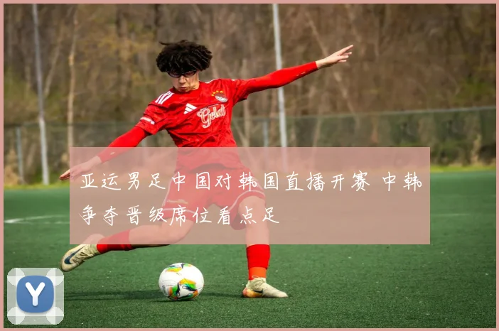 亚运男足中国对韩国直播开赛 中韩争夺晋级席位看点足