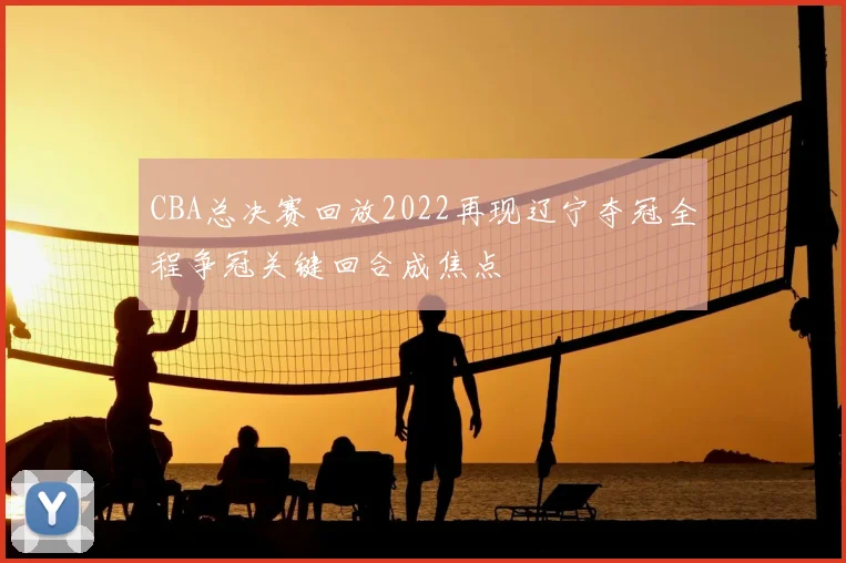 CBA总决赛回放2022再现辽宁夺冠全程争冠关键回合成焦点