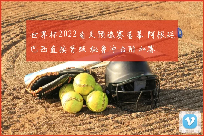 世界杯2022南美预选赛落幕 阿根廷巴西直接晋级 秘鲁冲击附加赛