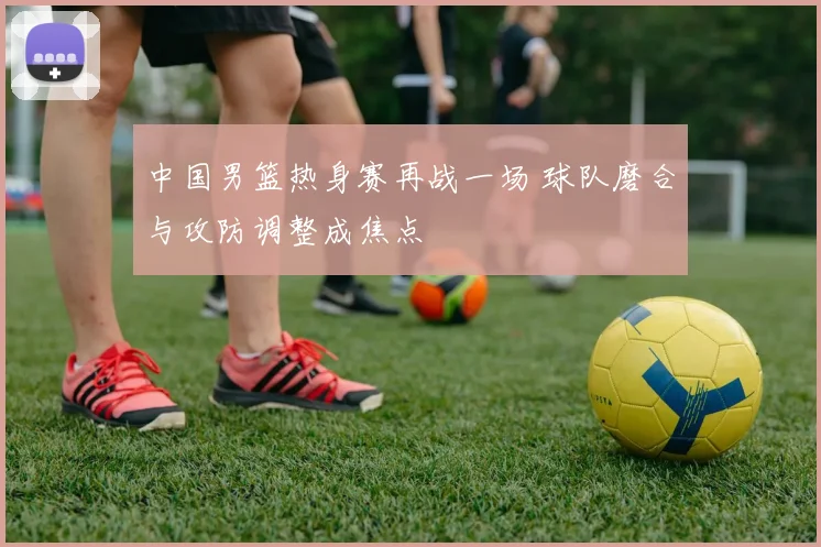 中国男篮热身赛再战一场 球队磨合与攻防调整成焦点