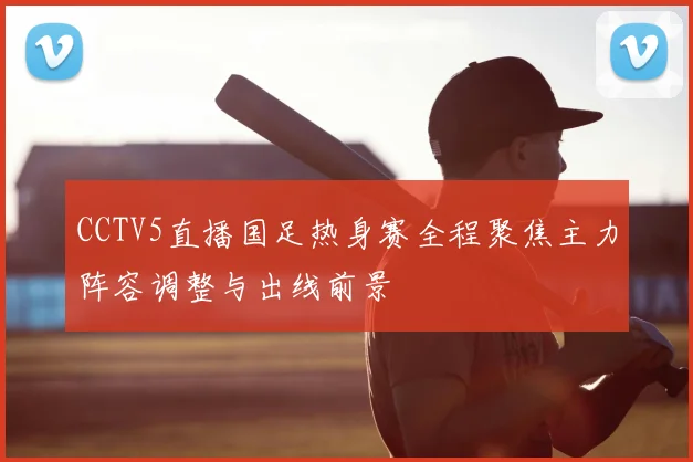 CCTV5直播国足热身赛全程聚焦主力阵容调整与出线前景