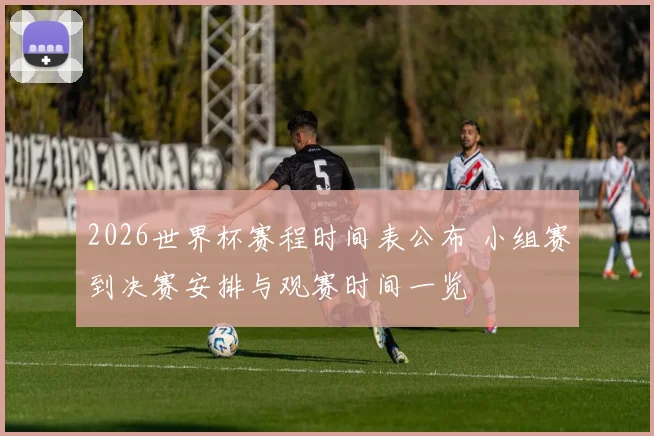 2026世界杯赛程时间表公布 小组赛到决赛安排与观赛时间一览
