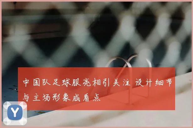 中国队足球服亮相引关注 设计细节与主场形象成看点