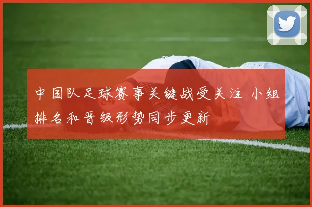 中国队足球赛事关键战受关注 小组排名和晋级形势同步更新
