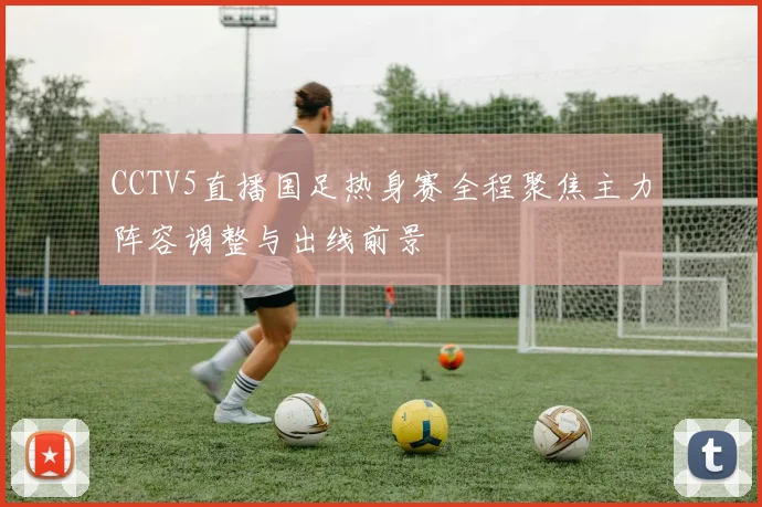 CCTV5直播国足热身赛全程聚焦主力阵容调整与出线前景