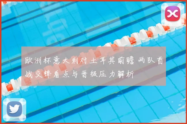 欧洲杯意大利对土耳其前瞻 两队首战交锋看点与晋级压力解析