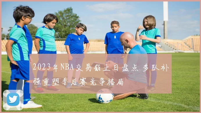 2023年NBA交易截止日盘点 多队补强重塑季后赛竞争格局