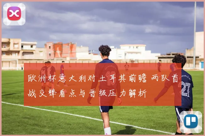 欧洲杯意大利对土耳其前瞻 两队首战交锋看点与晋级压力解析