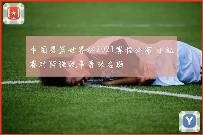 中国男篮世界杯2021赛程公布 小组赛对阵强敌争晋级名额