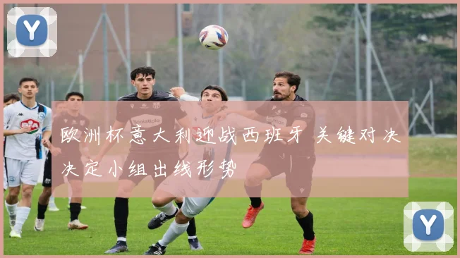 欧洲杯意大利迎战西班牙 关键对决决定小组出线形势