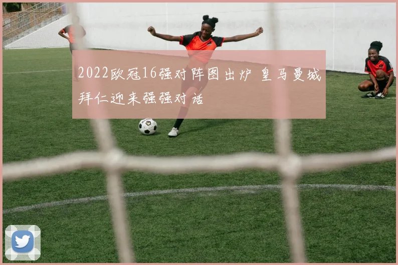 2022欧冠16强对阵图出炉 皇马曼城拜仁迎来强强对话