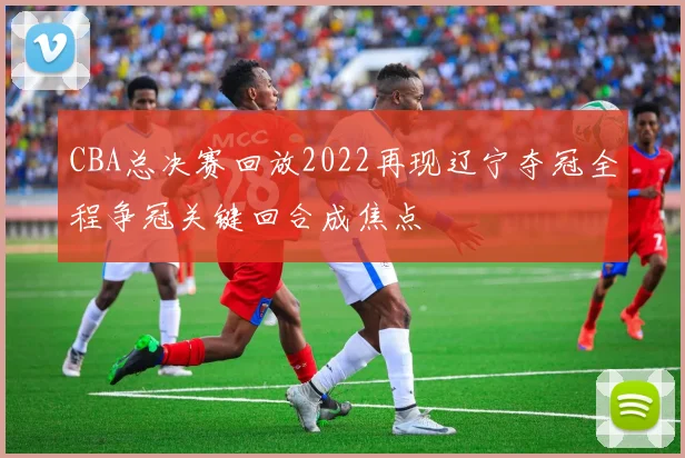 CBA总决赛回放2022再现辽宁夺冠全程争冠关键回合成焦点