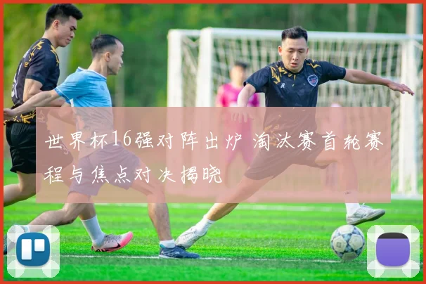 世界杯16强对阵出炉 淘汰赛首轮赛程与焦点对决揭晓