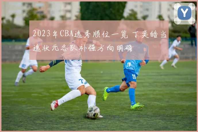 2023年CBA选秀顺位一览 丁奕皓当选状元各队补强方向明确