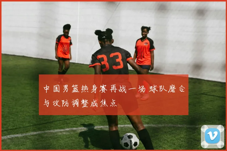 中国男篮热身赛再战一场 球队磨合与攻防调整成焦点