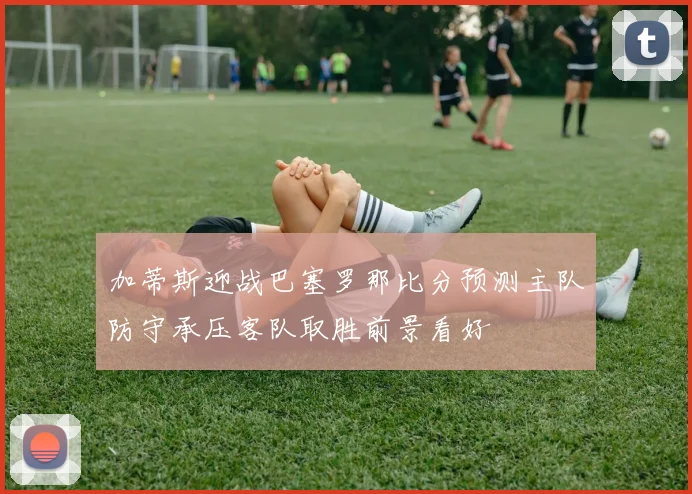 加蒂斯迎战巴塞罗那比分预测主队防守承压客队取胜前景看好