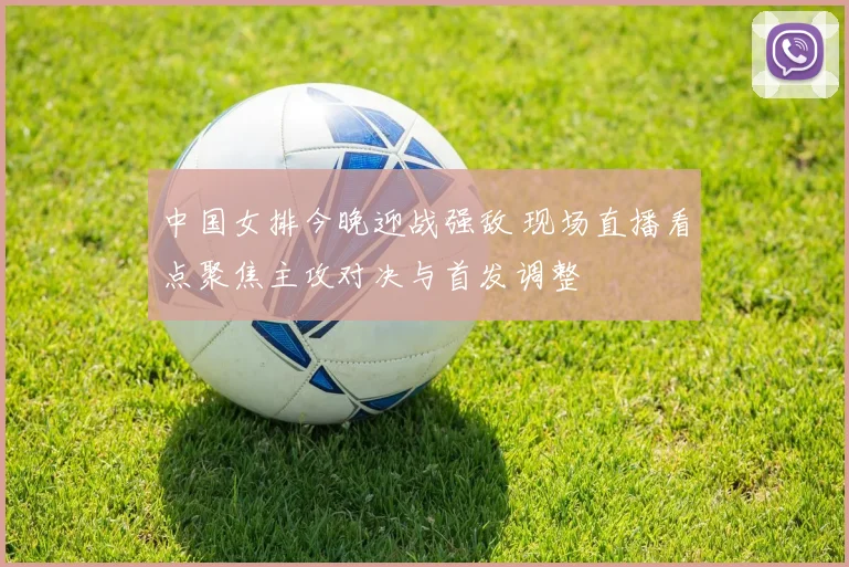 中国女排今晚迎战强敌 现场直播看点聚焦主攻对决与首发调整