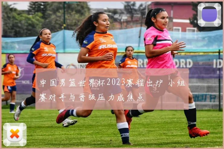 中国男篮世界杯2023赛程出炉 小组赛对手与晋级压力成焦点