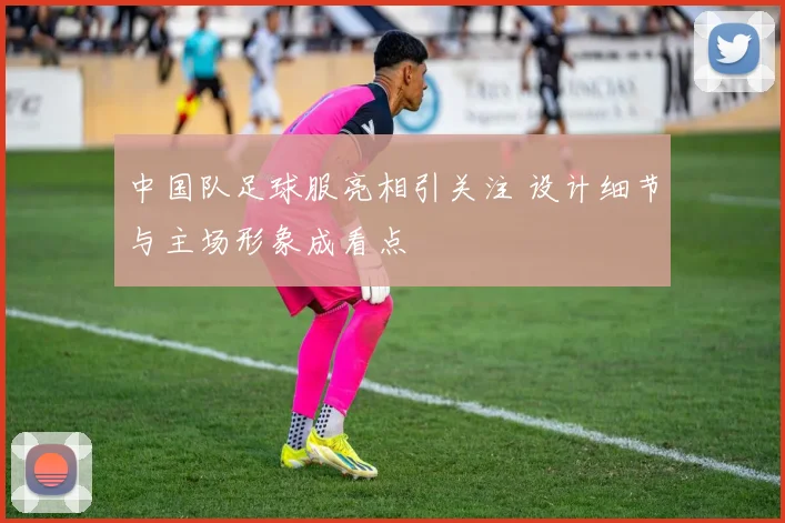 中国队足球服亮相引关注 设计细节与主场形象成看点