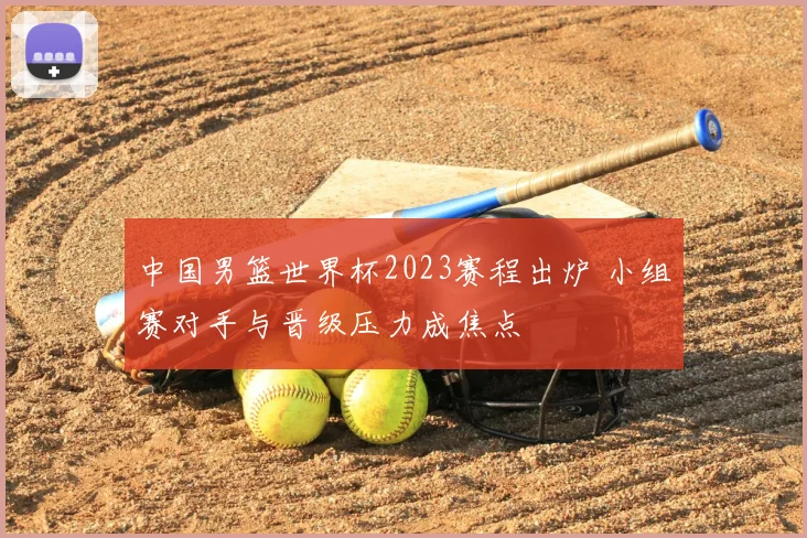中国男篮世界杯2023赛程出炉 小组赛对手与晋级压力成焦点