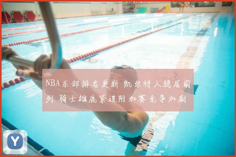NBA东部排名更新 凯尔特人稳居前列 骑士雄鹿紧追附加赛竞争加剧