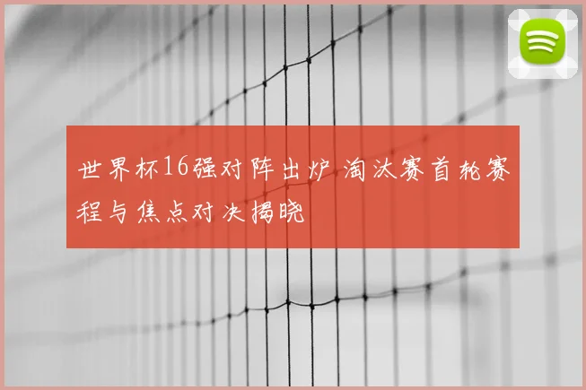世界杯16强对阵出炉 淘汰赛首轮赛程与焦点对决揭晓