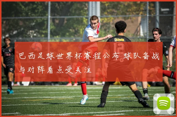 巴西足球世界杯赛程公布 球队备战与对阵看点受关注