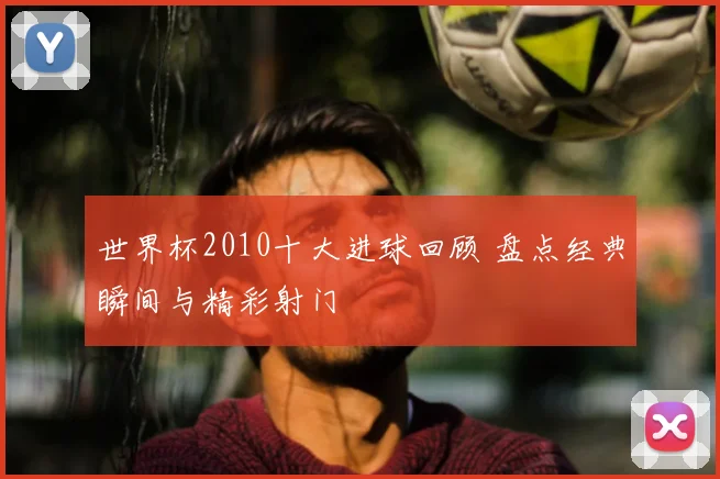 世界杯2010十大进球回顾 盘点经典瞬间与精彩射门