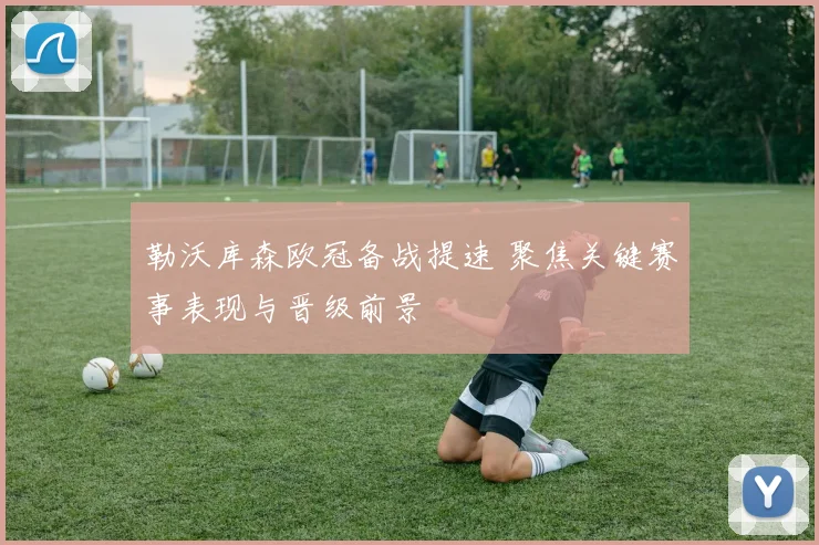 勒沃库森欧冠备战提速 聚焦关键赛事表现与晋级前景