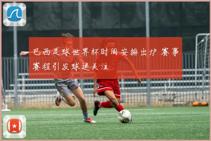 巴西足球世界杯时间安排出炉 赛事赛程引发球迷关注